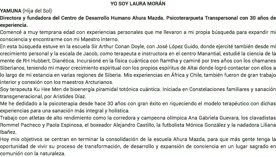 YO SOY LAURA MORÁN YAMUNA (Hija del Sol) Directora y fundadora del Centro de Desarrollo Humano Ahura Mazda. Psicoterarpueta Transpersonal con 30 años de experiencia. Comencé a muy temprana edad con experiencias personales que me llevaron a mi propia búsqueda para expandir mi consciencia y encontrarme con mi Maestro Interno. En esta búsqueda estuve en la escuela Sir Arthur Conan Doyle, con José López Guido, donde ejercité también desde mi crecimiento personal y la escala de Jacob, como terapeuta e instructora en el centro Manantial, estudié la ciencia de la mente de RH Hubbert, Dianética. Incursioné en la física cuántica con Ramtha y caminé por tres años con los chamanes Siberianos, teniendo mi mayor crecimiento espiritual con los propios espíritus de Altai donde logró contactar con ellos a lo largo de mi estancia en varias regiones de Siberia. Mis experiencias en África y Chile, también fueron de gran trabajo interior y conexión con los maestros Arcturianos. Soy terapeuta Ku Hee Men de bioenergía piramidal totónica cuántica. Iniciada en Constelaciones familiares y sanación transgeneracional, por Aristides Díaz. Me he dedidado a la psicoterapia desde hace 30 años con gran éxito en riqueciendo el modelo terapéutico con dichas experiencias para una sanación más integral y holística. Trabajo con atletas de alto rendimiento como la corredora y campeona olímpica Ana Gabriela Guevara, los clavadistas Rommel Pacheco y Paola Espinosa, el boxeador Alejandro Castillo, la futbolista Mónica González y la nadadora Liliana Ibañez. Hoy mis objetivos se centran en terminar la consolidación de la escuela Ahura Mazda, para que más gente tenga la oportunidad de vivir su proceso de transformación, de desarrollo y expansión de conciencia en un lugar sagrado en comunión con la naturaleza.